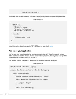 57
})
.UseStartup<Startup>();
In this way, it is enough to specify the correct logging configuration into your configuration file:
Code Listing 4-35
{
"Logging": {
"LogLevel": {
"Default": "Debug",
"System": "Information",
"Microsoft": "Information"
},
"Console":
{
"IncludeScopes": true
}
}
}
More information about logging with ASP.NET Core 2.x is available here.
Add log to your application
You’ve seen how to configure the log and its output with the .NET Core Framework, but you
didn't see how to use it in classes. Thanks to dependency injection, it is very easy: just inject the
logger instance into the constructor and use it.
The class to inject is ILogger<T>, where T is the class that needs to be logged:
Code Listing 4-36
using Microsoft.Extensions.Logging;
namespace Syncfusion.Asp.Net.Core.Succinctly.Logging
{
public class MyService
{
private readonly ILogger<MyService> _logger;
public MyService(ILogger<MyService> logger)
{
_logger = logger;
}
public void DoSomething()
 