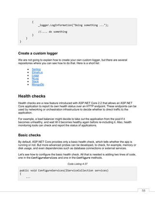 58
{
_logger.LogInformation("Doing something ...");
//.... do something
}
}
}
Create a custom logger
We are not going to explain how to create your own custom logger, but there are several
repositories where you can see how to do that. Here is a short list:
• Serilog
• Elmah.io
• Loggr
• NLog
• Slack
• MongoDb
Health checks
Health checks are a new feature introduced with ASP.NET Core 2.2 that allows an ASP.NET
Core application to report its own health status over an HTTP endpoint. These endpoints can be
used by networking or orchestration infrastructure to decide whether to direct traffic to the
application.
For example, a load balancer might decide to take out the application from the pool if it
becomes unhealthy, and wait till it becomes healthy again before re-including it. Also, health
monitoring tools can check and report the status of applications.
Basic checks
By default, ASP.NET Core provides only a basic health check, which tells whether the app is
running or not. But more advanced probes can be developed, to check, for example, memory or
disk usage, and even dependencies such as database connections or external services.
Let's see how to configure the basic health check. All that is needed is adding two lines of code,
one in the ConfigureServices and one in the Configure methods.
Code Listing 4-37
public void ConfigureServices(IServiceCollection services)
{
...
 