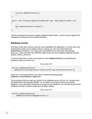 59
services.AddHealthChecks();
...
}
public void Configure(IApplicationBuilder app, IHostingEnvironment env)
{
...
app.UseHealthChecks("/health");
...
}
The first configures the service to register different health checks, and the second registers the
middleware to respond on the endpoint /health.
Database checks
This basic probe does nothing more than return Healthy if the application is running. But more
sophisticated probes can be added, either by writing your own (by implementing the
IHealthCheck interface) or by using some contributed by the community, like package
BeatPulse, which provides many different health checks for lots of different database engines,
queues, caches, and so on.
To add the SQL Server check, just modify the call to AddHealthChecks by specifying the
additional check you want to run.
Code Listing 4-38
services.AddHealthChecks()
.AddSqlServer(Configuration["ConnectionStrings:DefaultConnection"]);
Since this a community feature, you need to install the NuGet package
AspNetCore.HealthChecks.SqlServer.
This just checks that your app can connect to the database server and can run a simple query
(the BeatPulse probe executes SELECT 1), but doesn't say anything about your specific
database. If you use Entity Framework to connect to your database, you can also check that the
database has been correctly created with all tables needed.
Code Listing 4-39
services.AddHealthChecks()
.AddDbContextCheck<MyAppDbContext>();
 