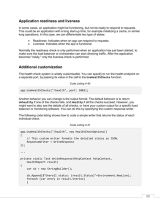 60
Application readiness and liveness
In some cases, an application might be functioning, but not be ready to respond to requests.
This could be an application with a long start-up time, for example initializing a cache, or similar
long operations. In this case, we can differentiate two type of states:
• Readiness: Indicates when an app can respond to requests.
• Liveness: Indicates when the app is functional.
Normally the readiness check is only performed when an application has just been started, to
make sure the load balancer or orchestrator can start directing traffic. After the application
becomes "ready," only the liveness check is performed.
Additional customization
The health check system is widely customizable. You can specify to run the health endpoint on
a separate port, by passing its value in the call to the UseHealthChecks function.
Code Listing 4-40
app.UseHealthChecks("/health", port: 5002);
Another behavior you can change is the output format. The default behavior is to return
Unhealthy if one of the checks fails, and Healthy if all the checks succeed. However, you
might want to also see the details of all checks, or have your custom output for a specific load
balancer or monitoring software. You can do this by specifying the custom response writer.
The following code listing shows how to code a simple writer that returns the status of each
individual check.
Code Listing 4-41
app.UseHealthChecks("/health", new HealthCheckOptions()
{
// This custom writer formats the detailed status as JSON.
ResponseWriter = WriteResponse
});
...
private static Task WriteResponse(HttpContext httpContext,
HealthReport result)
{
var sb = new StringBuilder();
sb.Append($"Overall status: {result.Status}"+Environment.NewLine);
foreach (var entry in result.Entries)
{
 