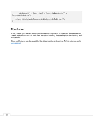 61
sb.Append($" - {entry.Key} : {entry.Value.Status}" +
Environment.NewLine);
}
return httpContext.Response.WriteAsync(sb.ToString());
}
Conclusion
In this chapter, you learned how to use middleware components to implement features needed
by web applications, such as static files, exception handling, dependency injection, hosting, and
environment.
Other cool features are also available, like data protection and caching. To find out more, go to
www.asp.net.
 