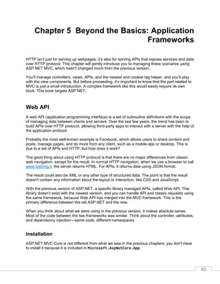 62
Chapter 5 Beyond the Basics: Application
Frameworks
HTTP isn’t just for serving up webpages; it’s also for serving APIs that expose services and data
over HTTP protocol. This chapter will gently introduce you to managing these scenarios using
ASP.NET MVC, which hasn't changed much from the previous version.
You’ll manage controllers, views, APIs, and the newest and coolest tag helper, and you’ll play
with the view components. But before proceeding, it’s important to know that the part related to
MVC is just a small introduction. A complex framework like this would easily require its own
book. This book targets ASP.NET.
Web API
A web API (application programming interface) is a set of subroutine definitions with the scope
of managing data between clients and servers. Over the last few years, the trend has been to
build APIs over HTTP protocol, allowing third-party apps to interact with a server with the help of
the application protocol.
Probably the most well-known example is Facebook, which allows users to share content and
posts, manage pages, and do more from any client, such as a mobile app or desktop. This is
due to a set of APIs and HTTP, but how does it work?
The good thing about using HTTP protocol is that there are no major differences from classic
web navigation, except for the result. In normal HTTP navigation, when we use a browser to call
www.tostring.it, the server returns HTML. For APIs, it returns data using JSON format.
The result could also be XML or any other type of structured data. The point is that the result
doesn't contain any information about the layout or interaction, like CSS and JavaScript.
With the previous version of ASP.NET, a specific library managed APIs, called Web API. This
library doesn’t exist with the newest version, and you can handle API and classic requests using
the same framework, because Web API has merged into the MVC framework. This is the
primary difference between the old ASP.NET and the new.
When you think about what we were using in the previous version, it makes absolute sense.
Most of the code between the two frameworks was similar. Think about the controller, attributes,
and dependency injection—same code, different namespaces.
Installation
ASP.NET MVC Core is not different from what we saw in the previous chapters; you don't have
to install it because it is included in Microsoft.AspNetCore.App.
 