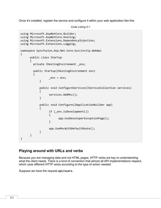 63
Once it’s installed, register the service and configure it within your web application like this.
Code Listing 5-1
using Microsoft.AspNetCore.Builder;
using Microsoft.AspNetCore.Hosting;
using Microsoft.Extensions.DependencyInjection;
using Microsoft.Extensions.Logging;
namespace Syncfusion.Asp.Net.Core.Succinctly.WebApi
{
public class Startup
{
private IHostingEnvironment _env;
public Startup(IHostingEnvironment env)
{
_env = env;
}
public void ConfigureServices(IServiceCollection services)
{
services.AddMvc();
}
public void Configure(IApplicationBuilder app)
{
if (_env.IsDevelopment())
{
app.UseDeveloperExceptionPage();
}
app.UseMvcWithDefaultRoute();
}
}
}
Playing around with URLs and verbs
Because you are managing data and not HTML pages, HTTP verbs are key to understanding
what the client needs. There is a kind of convention that almost all API implementations respect,
which uses different HTTP verbs according to the type of action needed.
Suppose we have the request api/users.
 