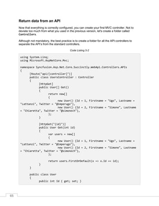 65
Return data from an API
Now that everything is correctly configured, you can create your first MVC controller. Not to
deviate too much from what you used in the previous version, let's create a folder called
Controllers.
Although not mandatory, the best practice is to create a folder for all the API controllers to
separate the API’s from the standard controllers.
Code Listing 5-2
using System.Linq;
using Microsoft.AspNetCore.Mvc;
namespace Syncfusion.Asp.Net.Core.Succinctly.WebApi.Controllers.APIs
{
[Route("api/[controller]")]
public class UsersController : Controller
{
[HttpGet]
public User[] Get()
{
return new[]
{
new User() {Id = 1, Firstname = "Ugo", Lastname =
"Lattanzi", Twitter = "@imperugo"},
new User() {Id = 2, Firstname = "Simone", Lastname
= "Chiaretta", Twitter = "@simonech"},
};
}
[HttpGet("{id}")]
public User Get(int id)
{
var users = new[]
{
new User() {Id = 1, Firstname = "Ugo", Lastname =
"Lattanzi", Twitter = "@imperugo"},
new User() {Id = 2, Firstname = "Simone", Lastname
= "Chiaretta", Twitter = "@simonech"},
};
return users.FirstOrDefault(x => x.Id == id);
}
}
public class User
{
public int Id { get; set; }
 