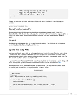 66
public string Firstname { get; set; }
public string Lastname { get; set; }
public string Twitter { get; set; }
}
}
As you can see, the controller is simple and the code is not so different from the previous
version.
Let’s analyze this step by step.
[Route("api/[controller]")]
This says that the controller can manage all the requests with the api prefix in the URL.
Basically, if the URL doesn't start with /api, the controller will never handle the request. (This is
helpful for all the mixed applications that need to handle APIs and other contents like MVC
stuff).
[HttpGet]
This attribute specifies the verb for the action it is decorating. You could use all the possible
verbs: HttpGet, HttpPost, HttpPut, and so on.
Update data using APIs
You just saw how to return data as well as partially read input information from the query string.
Unfortunately, this is not so useful when you have to send a lot of data from the client to the
server because there is a limit related to the number of characters you can add to the URL. For
this reason, you have to move to another verb.
Hypertext Transfer Protocol (HTTP/1.1) doesn't specify limits for the length of a query string, but
limits are imposed by web browsers and server software. You can find more info here.
This approach is not so different from what you saw before. The only difference is the place
where the data comes from: the body instead of the query string.
Code Listing 5-3
// Adding user
[HttpPost]
public IActionResult Update([FromBody] User user)
{
var users = new List<User>();
users.Add(user);
return new CreatedResult($"/api/users/{user.Id}", user);
}
 
