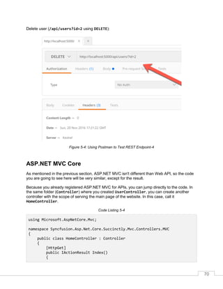 70
Delete user (/api/users?id=2 using DELETE):
Figure 5-4: Using Postman to Test REST Endpoint-4
ASP.NET MVC Core
As mentioned in the previous section, ASP.NET MVC isn't different than Web API, so the code
you are going to see here will be very similar, except for the result.
Because you already registered ASP.NET MVC for APIs, you can jump directly to the code. In
the same folder (Controller) where you created UserController, you can create another
controller with the scope of serving the main page of the website. In this case, call it
HomeController.
Code Listing 5-4
using Microsoft.AspNetCore.Mvc;
namespace Syncfusion.Asp.Net.Core.Succinctly.Mvc.Controllers.MVC
{
public class HomeController : Controller
{
[HttpGet]
public IActionResult Index()
{
 