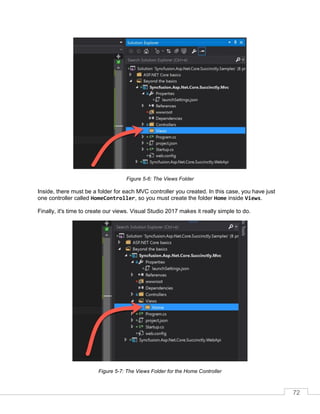 72
Figure 5-6: The Views Folder
Inside, there must be a folder for each MVC controller you created. In this case, you have just
one controller called HomeController, so you must create the folder Home inside Views.
Finally, it's time to create our views. Visual Studio 2017 makes it really simple to do.
Figure 5-7: The Views Folder for the Home Controller
 