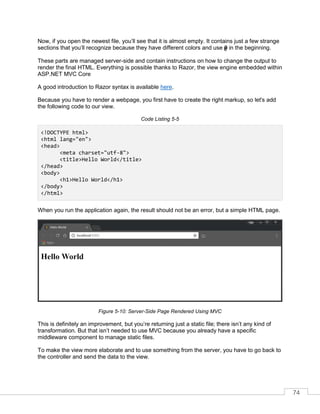 74
Now, if you open the newest file, you’ll see that it is almost empty. It contains just a few strange
sections that you’ll recognize because they have different colors and use @ in the beginning.
These parts are managed server-side and contain instructions on how to change the output to
render the final HTML. Everything is possible thanks to Razor, the view engine embedded within
ASP.NET MVC Core
A good introduction to Razor syntax is available here.
Because you have to render a webpage, you first have to create the right markup, so let's add
the following code to our view.
Code Listing 5-5
<!DOCTYPE html>
<html lang="en">
<head>
<meta charset="utf-8">
<title>Hello World</title>
</head>
<body>
<h1>Hello World</h1>
</body>
</html>
When you run the application again, the result should not be an error, but a simple HTML page.
Figure 5-10: Server-Side Page Rendered Using MVC
This is definitely an improvement, but you’re returning just a static file; there isn’t any kind of
transformation. But that isn’t needed to use MVC because you already have a specific
middleware component to manage static files.
To make the view more elaborate and to use something from the server, you have to go back to
the controller and send the data to the view.
 