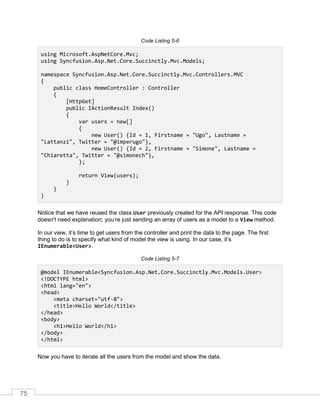 75
Code Listing 5-6
using Microsoft.AspNetCore.Mvc;
using Syncfusion.Asp.Net.Core.Succinctly.Mvc.Models;
namespace Syncfusion.Asp.Net.Core.Succinctly.Mvc.Controllers.MVC
{
public class HomeController : Controller
{
[HttpGet]
public IActionResult Index()
{
var users = new[]
{
new User() {Id = 1, Firstname = "Ugo", Lastname =
"Lattanzi", Twitter = "@imperugo"},
new User() {Id = 2, Firstname = "Simone", Lastname =
"Chiaretta", Twitter = "@simonech"},
};
return View(users);
}
}
}
Notice that we have reused the class User previously created for the API response. This code
doesn't need explanation; you’re just sending an array of users as a model to a View method.
In our view, it’s time to get users from the controller and print the data to the page. The first
thing to do is to specify what kind of model the view is using. In our case, it’s
IEnumerable<User>.
Code Listing 5-7
@model IEnumerable<Syncfusion.Asp.Net.Core.Succinctly.Mvc.Models.User>
<!DOCTYPE html>
<html lang="en">
<head>
<meta charset="utf-8">
<title>Hello World</title>
</head>
<body>
<h1>Hello World</h1>
</body>
</html>
Now you have to iterate all the users from the model and show the data.
 