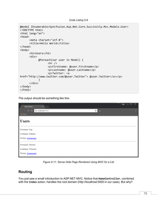 76
Code Listing 5-8
@model IEnumerable<Syncfusion.Asp.Net.Core.Succinctly.Mvc.Models.User>
<!DOCTYPE html>
<html lang="en">
<head>
<meta charset="utf-8">
<title>Hello World</title>
</head>
<body>
<h1>Users</h1>
<div>
@foreach(var user in Model) {
<hr />
<p>Firstname: @user.Firstname</p>
<p>Lastname: @user.Lastname</p>
<p>Twitter: <a
href="http://www.twitter.com/@user.Twitter"> @user.Twitter</a></p>
}
</div>
</body>
</html>
The output should be something like this:
Figure 5-11: Server-Side Page Rendered Using MVC for a List
Routing
You just saw a small introduction to ASP.NET MVC. Notice that HomeController, combined
with the Index action, handles the root domain (http://localhost:5000 in our case). But why?
 