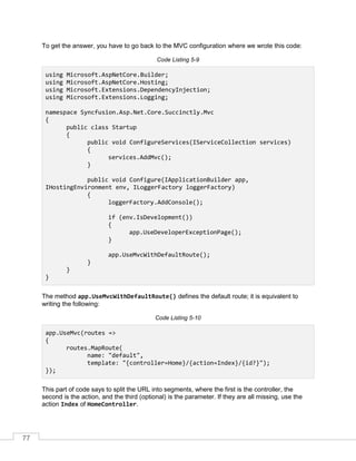 77
To get the answer, you have to go back to the MVC configuration where we wrote this code:
Code Listing 5-9
using Microsoft.AspNetCore.Builder;
using Microsoft.AspNetCore.Hosting;
using Microsoft.Extensions.DependencyInjection;
using Microsoft.Extensions.Logging;
namespace Syncfusion.Asp.Net.Core.Succinctly.Mvc
{
public class Startup
{
public void ConfigureServices(IServiceCollection services)
{
services.AddMvc();
}
public void Configure(IApplicationBuilder app,
IHostingEnvironment env, ILoggerFactory loggerFactory)
{
loggerFactory.AddConsole();
if (env.IsDevelopment())
{
app.UseDeveloperExceptionPage();
}
app.UseMvcWithDefaultRoute();
}
}
}
The method app.UseMvcWithDefaultRoute() defines the default route; it is equivalent to
writing the following:
Code Listing 5-10
app.UseMvc(routes =>
{
routes.MapRoute(
name: "default",
template: "{controller=Home}/{action=Index}/{id?}");
});
This part of code says to split the URL into segments, where the first is the controller, the
second is the action, and the third (optional) is the parameter. If they are all missing, use the
action Index of HomeController.
 