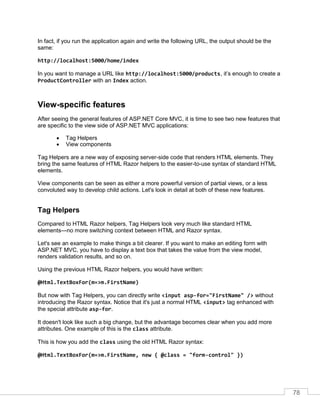 78
In fact, if you run the application again and write the following URL, the output should be the
same:
http://localhost:5000/home/index
In you want to manage a URL like http://localhost:5000/products, it’s enough to create a
ProductController with an Index action.
View-specific features
After seeing the general features of ASP.NET Core MVC, it is time to see two new features that
are specific to the view side of ASP.NET MVC applications:
• Tag Helpers
• View components
Tag Helpers are a new way of exposing server-side code that renders HTML elements. They
bring the same features of HTML Razor helpers to the easier-to-use syntax of standard HTML
elements.
View components can be seen as either a more powerful version of partial views, or a less
convoluted way to develop child actions. Let's look in detail at both of these new features.
Tag Helpers
Compared to HTML Razor helpers, Tag Helpers look very much like standard HTML
elements—no more switching context between HTML and Razor syntax.
Let's see an example to make things a bit clearer. If you want to make an editing form with
ASP.NET MVC, you have to display a text box that takes the value from the view model,
renders validation results, and so on.
Using the previous HTML Razor helpers, you would have written:
@Html.TextBoxFor(m=>m.FirstName)
But now with Tag Helpers, you can directly write <input asp-for="FirstName" /> without
introducing the Razor syntax. Notice that it's just a normal HTML <input> tag enhanced with
the special attribute asp-for.
It doesn't look like such a big change, but the advantage becomes clear when you add more
attributes. One example of this is the class attribute.
This is how you add the class using the old HTML Razor syntax:
@Html.TextBoxFor(m=>m.FirstName, new { @class = "form-control" })
 