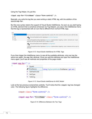 79
Using the Tag Helper, it's just this:
<input asp-for="FirstName" class="form-control" />.
Basically, you write the tag like you were writing a static HTML tag, with the addition of the
special asp-for.
But this new syntax retains the support of Visual Studio IntelliSense. As soon as you start typing
an HTML element that is somehow enhanced via Tag Helpers, you see in the IntelliSense menu
that the tag is represented with an icon that is different from normal HTML tags.
Figure 5-12: Visual Studio IntelliSense for HTML Tags
If you then trigger the IntelliSense menu to see all the available attributes, only one has the
same icon again, the asp-for attribute. Once you add this attribute and open the IntelliSense
menu again, you’ll see all methods and properties of the page model.
Figure 5-13: Visual Studio IntelliSense for MVC Model
Look at the two previous screenshots carefully. You'll notice that the <input> tag has changed
color. The following figure highlights the difference.
Figure 5-14: Difference Between the Two Tags
 
