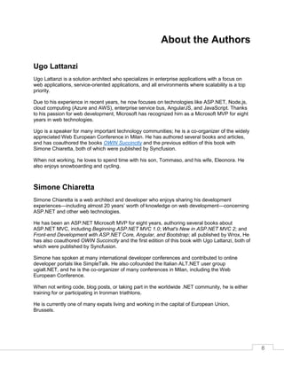 8
About the Authors
Ugo Lattanzi
Ugo Lattanzi is a solution architect who specializes in enterprise applications with a focus on
web applications, service-oriented applications, and all environments where scalability is a top
priority.
Due to his experience in recent years, he now focuses on technologies like ASP.NET, Node.js,
cloud computing (Azure and AWS), enterprise service bus, AngularJS, and JavaScript. Thanks
to his passion for web development, Microsoft has recognized him as a Microsoft MVP for eight
years in web technologies.
Ugo is a speaker for many important technology communities; he is a co-organizer of the widely
appreciated Web European Conference in Milan. He has authored several books and articles,
and has coauthored the books OWIN Succinctly and the previous edition of this book with
Simone Chiaretta, both of which were published by Syncfusion.
When not working, he loves to spend time with his son, Tommaso, and his wife, Eleonora. He
also enjoys snowboarding and cycling.
Simone Chiaretta
Simone Chiaretta is a web architect and developer who enjoys sharing his development
experiences—including almost 20 years’ worth of knowledge on web development—concerning
ASP.NET and other web technologies.
He has been an ASP.NET Microsoft MVP for eight years, authoring several books about
ASP.NET MVC, including Beginning ASP.NET MVC 1.0; What's New in ASP.NET MVC 2; and
Front-end Development with ASP.NET Core, Angular, and Bootstrap; all published by Wrox, He
has also coauthored OWIN Succinctly and the first edition of this book with Ugo Lattanzi, both of
which were published by Syncfusion.
Simone has spoken at many international developer conferences and contributed to online
developer portals like SimpleTalk. He also cofounded the Italian ALT.NET user group
ugialt.NET, and he is the co-organizer of many conferences in Milan, including the Web
European Conference.
When not writing code, blog posts, or taking part in the worldwide .NET community, he is either
training for or participating in Ironman triathlons.
He is currently one of many expats living and working in the capital of European Union,
Brussels.
 
