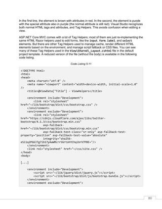 80
In the first line, the element is brown with attributes in red. In the second, the element is purple
with the special attribute also in purple (the normal attribute is still red). Visual Studio recognizes
both normal HTML tags and attributes, and Tag Helpers. This avoids confusion when editing a
view.
ASP.NET Core MVC comes with a lot of Tag Helpers; most of them are just re-implementing the
same HTML Razor helpers used to edit forms, like the input, form, label, and select
elements. But there are other Tag Helpers used to manage cache, render different HTML
elements based on the environment, and manage script fallback or CSS files. You can see
many of these Tag Helpers used in the ViewShared_Layout.cshtml file in the default
project template. A reduced version of the file (without the body) is available in the following
code listing.
Code Listing 5-11
<!DOCTYPE html>
<html>
<head>
<meta charset="utf-8" />
<meta name="viewport" content="width=device-width, initial-scale=1.0"
/>
<title>@ViewData["Title"] - ViewHelpers</title>
<environment include="Development">
<link rel="stylesheet"
href="~/lib/bootstrap/dist/css/bootstrap.css" />
</environment>
<environment exclude="Development">
<link rel="stylesheet"
href="https://cdnjs.cloudflare.com/ajax/libs/twitter-
bootstrap/4.1.3/css/bootstrap.min.css"
asp-fallback-
href="~/lib/bootstrap/dist/css/bootstrap.min.css"
asp-fallback-test-class="sr-only" asp-fallback-test-
property="position" asp-fallback-test-value="absolute"
integrity="sha256-
eSi1q2PG6J7g7ib17yAaWMcrr5GrtohYChqibrV7PBE="/>
</environment>
<link rel="stylesheet" href="~/css/site.css" />
</head>
<body>
[...]
<environment include="Development">
<script src="~/lib/jquery/dist/jquery.js"></script>
<script src="~/lib/bootstrap/dist/js/bootstrap.bundle.js"></script>
</environment>
<environment exclude="Development">
 