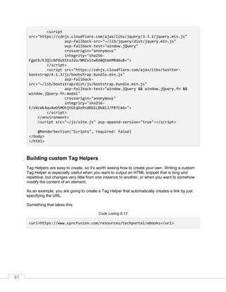 81
<script
src="https://cdnjs.cloudflare.com/ajax/libs/jquery/3.3.1/jquery.min.js"
asp-fallback-src="~/lib/jquery/dist/jquery.min.js"
asp-fallback-test="window.jQuery"
crossorigin="anonymous"
integrity="sha256-
FgpCb/KJQlLNfOu91ta32o/NMZxltwRo8QtmkMRdAu8=">
</script>
<script src="https://cdnjs.cloudflare.com/ajax/libs/twitter-
bootstrap/4.1.3/js/bootstrap.bundle.min.js"
asp-fallback-
src="~/lib/bootstrap/dist/js/bootstrap.bundle.min.js"
asp-fallback-test="window.jQuery && window.jQuery.fn &&
window.jQuery.fn.modal"
crossorigin="anonymous"
integrity="sha256-
E/V4cWE4qvAeO5MOhjtGtqDzPndRO1LBk8lJ/PR7CA4=">
</script>
</environment>
<script src="~/js/site.js" asp-append-version="true"></script>
@RenderSection("Scripts", required: false)
</body>
</html>
Building custom Tag Helpers
Tag Helpers are easy to create, so it's worth seeing how to create your own. Writing a custom
Tag Helper is especially useful when you want to output an HTML snippet that is long and
repetitive, but changes very little from one instance to another, or when you want to somehow
modify the content of an element.
As an example, you are going to create a Tag Helper that automatically creates a link by just
specifying the URL.
Something that takes this:
Code Listing 5-12
<url>https://www.syncfusion.com/resources/techportal/ebooks</url>
 