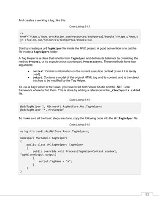 82
And creates a working a tag, like this:
Code Listing 5-13
<a
href="https://www.syncfusion.com/resources/techportal/ebooks">https://www.s
yn cfusion.com/resources/techportal/ebooks</a>
Start by creating a UrlTagHelper file inside the MVC project. A good convention is to put the
file inside a TagHelpers folder.
A Tag Helper is a class that inherits from TagHelper and defines its behavior by overriding the
method Process, or its asynchronous counterpart, ProcessAsync. These methods have two
arguments:
• context: Contains information on the current execution context (even if it is rarely
used).
• output: Contains a model of the original HTML tag and its content, and is the object
that has to be modified by the Tag Helper.
To use a Tag Helper in the views, you have to tell both Visual Studio and the .NET Core
framework where to find them. This is done by adding a reference in the _ViewImports.cshtml
file.
Code Listing 5-14
@addTagHelper *, Microsoft.AspNetCore.Mvc.TagHelpers
@addTagHelper "*, MvcSample"
To make sure all the basic steps are done, copy the following code into the UrlTagHelper file.
Code Listing 5-15
using Microsoft.AspNetCore.Razor.TagHelpers;
namespace MvcSample.TagHelpers
{
public class UrlTagHelper: TagHelper
{
public override void Process(TagHelperContext context,
TagHelperOutput output)
{
output.TagName = "a";
}
}
}
 