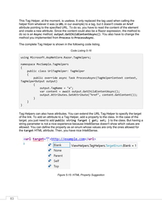 83
This Tag Helper, at the moment, is useless. It only replaced the tag used when calling the
helper from whatever it was (a URL in our example) to a tag, but it doesn't create an href
attribute pointing to the specified URL. To do so, you have to read the content of the element
and create a new attribute. Since the content could also be a Razor expression, the method to
do so is an Async method, output.GetChildContentAsync(). You also have to change the
method you implemented from Process to ProcessAsync.
The complete Tag Helper is shown in the following code listing.
Code Listing 5-16
using Microsoft.AspNetCore.Razor.TagHelpers;
namespace MvcSample.TagHelpers
{
public class UrlTagHelper: TagHelper
{
public override async Task ProcessAsync(TagHelperContext context,
TagHelperOutput output)
{
output.TagName = "a";
var content = await output.GetChildContentAsync();
output.Attributes.SetAttribute("href", content.GetContent());
}
}
}
Tag Helpers can also have attributes. You can extend the URL Tag Helper to specify the target
of the link. To add an attribute to a Tag Helper, add a property to the class. In the case of the
target, you just need to add public string Target { get; set; } to the class. But having a
string parameter is not a nice experience because IntelliSense doesn't show which values are
allowed. You can define the property as an enum whose values are only the ones allowed for
the target HTML attribute. Then, you have nice IntelliSense.
Figure 5-15: HTML Property Suggestion
 