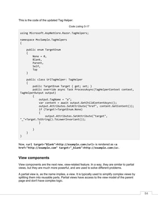 84
This is the code of the updated Tag Helper:
Code Listing 5-17
using Microsoft.AspNetCore.Razor.TagHelpers;
namespace MvcSample.TagHelpers
{
public enum TargetEnum
{
None = 0,
Blank,
Parent,
Self,
Top
}
public class UrlTagHelper: TagHelper
{
public TargetEnum Target { get; set; }
public override async Task ProcessAsync(TagHelperContext context,
TagHelperOutput output)
{
output.TagName = "a";
var content = await output.GetChildContentAsync();
output.Attributes.SetAttribute("href", content.GetContent());
if (Target!=TargetEnum.None)
{
output.Attributes.SetAttribute("target",
"_"+Target.ToString().ToLowerInvariant());
}
}
}
}
Now, <url target="Blank">http://example.com</url> is rendered as <a
href="http://example.com" target="_blank">http://example.com</a>.
View components
View components are the next new, view-related feature. In a way, they are similar to partial
views, but they are much more powerful, and are used to solve different problems.
A partial view is, as the name implies, a view. It is typically used to simplify complex views by
splitting them into reusable parts. Partial views have access to the view model of the parent
page and don't have complex logic.
 
