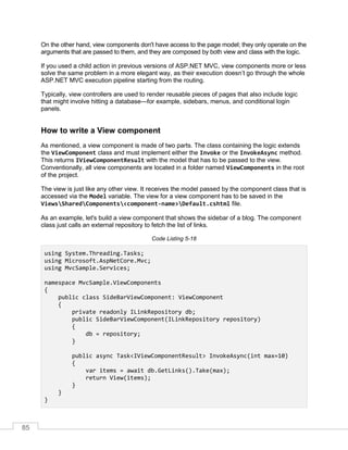 85
On the other hand, view components don't have access to the page model; they only operate on the
arguments that are passed to them, and they are composed by both view and class with the logic.
If you used a child action in previous versions of ASP.NET MVC, view components more or less
solve the same problem in a more elegant way, as their execution doesn’t go through the whole
ASP.NET MVC execution pipeline starting from the routing.
Typically, view controllers are used to render reusable pieces of pages that also include logic
that might involve hitting a database—for example, sidebars, menus, and conditional login
panels.
How to write a View component
As mentioned, a view component is made of two parts. The class containing the logic extends
the ViewComponent class and must implement either the Invoke or the InvokeAsync method.
This returns IViewComponentResult with the model that has to be passed to the view.
Conventionally, all view components are located in a folder named ViewComponents in the root
of the project.
The view is just like any other view. It receives the model passed by the component class that is
accessed via the Model variable. The view for a view component has to be saved in the
ViewsSharedComponents<component-name>Default.cshtml file.
As an example, let's build a view component that shows the sidebar of a blog. The component
class just calls an external repository to fetch the list of links.
Code Listing 5-18
using System.Threading.Tasks;
using Microsoft.AspNetCore.Mvc;
using MvcSample.Services;
namespace MvcSample.ViewComponents
{
public class SideBarViewComponent: ViewComponent
{
private readonly ILinkRepository db;
public SideBarViewComponent(ILinkRepository repository)
{
db = repository;
}
public async Task<IViewComponentResult> InvokeAsync(int max=10)
{
var items = await db.GetLinks().Take(max);
return View(items);
}
}
}
 