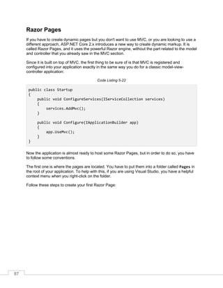 87
Razor Pages
If you have to create dynamic pages but you don't want to use MVC, or you are looking to use a
different approach, ASP.NET Core 2.x introduces a new way to create dynamic markup. It is
called Razor Pages, and it uses the powerful Razor engine, without the part related to the model
and controller that you already saw in the MVC section.
Since it is built on top of MVC, the first thing to be sure of is that MVC is registered and
configured into your application exactly in the same way you do for a classic model-view-
controller application:
Code Listing 5-22
public class Startup
{
public void ConfigureServices(IServiceCollection services)
{
services.AddMvc();
}
public void Configure(IApplicationBuilder app)
{
app.UseMvc();
}
}
Now the application is almost ready to host some Razor Pages, but in order to do so, you have
to follow some conventions.
The first one is where the pages are located. You have to put them into a folder called Pages in
the root of your application. To help with this, if you are using Visual Studio, you have a helpful
context menu when you right-click on the folder.
Follow these steps to create your first Razor Page:
 