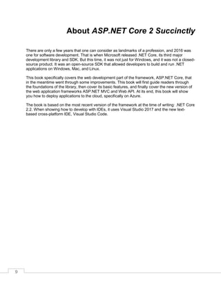 9
About ASP.NET Core 2 Succinctly
There are only a few years that one can consider as landmarks of a profession, and 2016 was
one for software development. That is when Microsoft released .NET Core, its third major
development library and SDK. But this time, it was not just for Windows, and it was not a closed-
source product. It was an open-source SDK that allowed developers to build and run .NET
applications on Windows, Mac, and Linux.
This book specifically covers the web development part of the framework, ASP.NET Core, that
in the meantime went through some improvements. This book will first guide readers through
the foundations of the library, then cover its basic features, and finally cover the new version of
the web application frameworks ASP.NET MVC and Web API. At its end, this book will show
you how to deploy applications to the cloud, specifically on Azure.
The book is based on the most recent version of the framework at the time of writing: .NET Core
2.2. When showing how to develop with IDEs, it uses Visual Studio 2017 and the new text-
based cross-platform IDE, Visual Studio Code.
 