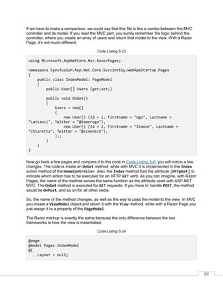 90
If we have to make a comparison, we could say that this file is like a combo between the MVC
controller and its model. If you read the MVC part, you surely remember the logic behind the
controller, where you create an array of users and return that model to the view. With a Razor
Page, it’s not much different.
Code Listing 5-23
using Microsoft.AspNetCore.Mvc.RazorPages;
namespace Syncfusion.Asp.Net.Core.Succinctly.WebAppStartup.Pages
{
public class IndexModel: PageModel
{
public User[] Users {get;set;}
public void OnGet()
{
Users = new[]
{
new User() {Id = 1, Firstname = "Ugo", Lastname =
"Lattanzi", Twitter = "@imperugo"},
new User() {Id = 2, Firstname = "Simone", Lastname =
"Chiaretta", Twitter = "@simonech"},
};;
}
}
}
Now go back a few pages and compare it to the code in Code Listing 5-6; you will notice a few
changes. The code is inside an OnGet method, while with MVC it is implemented in the Index
action method of the HomeController. Also, the Index method had the attribute [HttpGet] to
indicate which action has to be executed for an HTTP GET verb. As you can imagine, with Razor
Pages, the name of the method serves the same function as the attribute used with ASP.NET
MVC. The OnGet method is executed for GET requests. If you have to handle POST, the method
would be OnPost, and so on for all other verbs.
So, the name of the method changes, as well as the way to pass the model to the view. In MVC
you create a ViewModel object and return it with the View method, while with a Razor Page you
just assign it to a property of the PageModel.
The Razor markup is exactly the same because the only difference between the two
frameworks is how the view is instantiated.
Code Listing 5-24
@page
@model Pages.IndexModel
@{
Layout = null;
 