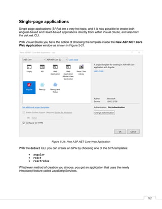 92
Single-page applications
Single-page applications (SPAs) are a very hot topic, and it is now possible to create both
Angular-based and React-based applications directly from within Visual Studio, and also from
the dotnet CLI.
With Visual Studio you have the option of choosing the template inside the New ASP.NET Core
Web Application window as shown in Figure 5-21.
Figure 5-21: New ASP.NET Core Web Application
With the dotnet CLI, you can create an SPA by choosing one of the SPA templates:
• angular
• react
• reactredux
Whichever method of creation you choose, you get an application that uses the newly
introduced feature called JavaScriptServices.
 