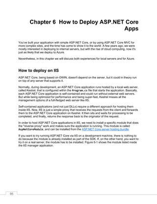 95
Chapter 6 How to Deploy ASP.NET Core
Apps
You’ve built your application with simple ASP.NET Core, or by using ASP.NET Core MVC for
more complex sites, and the time has come to show it to the world. A few years ago, we were
mostly interested in deploying to internal servers, but with the rise of cloud computing, now it's
just as likely that we deploy to Azure.
Nevertheless, in this chapter we will discuss both experiences for local servers and for Azure.
How to deploy on IIS
ASP.NET Core, being based on OWIN, doesn't depend on the server, but it could in theory run
on top of any server that supports it.
Normally, during development, an ASP.NET Core application runs hosted by a local web server,
called Kestrel, that is configured within the Program.cs file that starts the application. Basically,
each ASP.NET Core application is self-contained and could run without external web servers.
But while being optimized for performance and being super-fast, Kestrel misses all the
management options of a full-fledged web server like IIS.
Self-contained applications (and not just DLLs) require a different approach for hosting them
inside IIS. Now, IIS is just a simple proxy that receives the requests from the client and forwards
them to the ASP.NET Core application on Kestrel. It then sits and waits for processing to be
completed, and finally, returns the response back to the originator of the request.
In order to host ASP.NET Core applications in IIS, we need to install a specific module that does
the "reverse proxy" work and makes sure the application is running. This module is called
AspNetCoreModule, and can be installed from the ASP.NET Core server hosting bundle.
If you want to try running ASP.NET Core via IIS on a development machine, there is nothing to
do because the module is already installed as part of the SDK. If, on the other hand, you want to
try it on a real server, the module has to be installed. Figure 6-1 shows the module listed inside
the IIS manager application.
 
