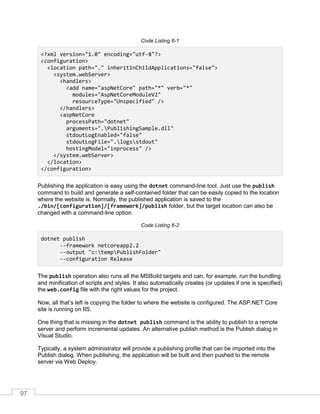 97
Code Listing 6-1
<?xml version="1.0" encoding="utf-8"?>
<configuration>
<location path="." inheritInChildApplications="false">
<system.webServer>
<handlers>
<add name="aspNetCore" path="*" verb="*"
modules="AspNetCoreModuleV2"
resourceType="Unspecified" />
</handlers>
<aspNetCore
processPath="dotnet"
arguments=".PublishingSample.dll"
stdoutLogEnabled="false"
stdoutLogFile=".logsstdout"
hostingModel="inprocess" />
</system.webServer>
</location>
</configuration>
Publishing the application is easy using the dotnet command-line tool. Just use the publish
command to build and generate a self-contained folder that can be easily copied to the location
where the website is. Normally, the published application is saved to the
./bin/[configuration]/[framework]/publish folder, but the target location can also be
changed with a command-line option.
Code Listing 6-2
dotnet publish
--framework netcoreapp2.2
--output "c:tempPublishFolder"
--configuration Release
The publish operation also runs all the MSBuild targets and can, for example, run the bundling
and minification of scripts and styles. It also automatically creates (or updates if one is specified)
the web.config file with the right values for the project.
Now, all that’s left is copying the folder to where the website is configured. The ASP.NET Core
site is running on IIS.
One thing that is missing in the dotnet publish command is the ability to publish to a remote
server and perform incremental updates. An alternative publish method is the Publish dialog in
Visual Studio.
Typically, a system administrator will provide a publishing profile that can be imported into the
Publish dialog. When publishing, the application will be built and then pushed to the remote
server via Web Deploy.
 
