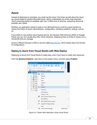 98
Azure
Instead of deploying on premises, you could use the cloud. And when we talk about the cloud,
we cannot forget to mention Microsoft Azure, which is absolutely one of the most important
cloud computing platforms available right now. It offers tons of services, supporting almost all
possible user needs.
Whether our application needs to scale or not, Microsoft Azure could be a good solution to
reduce the friction of server administration, configuration, hardware problems, backup, and so
on.
If you prefer to use another cloud hosting service, like Amazon Web Services (AWS) or Google
Cloud, you can, but usually they offer virtual machines. Deploying there is similar to doing it on a
remote IIS that you manage.
Azure is different because it offers a service called App Service, which breaks down the barriers
of configurations.
Deploy to Azure from Visual Studio with Web Deploy
Deploying to Azure from Visual Studio is really easy, even if you have to create new resources.
From the Solution Explorer, right-click on the project name, and then select Publish.
Figure 6-3: Publish Web Application Using Visual Studio
 
