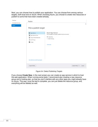 99
Next, you can choose how to publish your application. You can choose from among various
targets, both local and on Azure. When choosing Azure, you choose to create new resources or
publish to some that have been created already.
Figure 6-4: Select Publishing Targets
If you choose Create New, in the next screen you can create an app service in which to host
the web application. When running some tests, I recommend also creating a new resource
group and a hosting plan, so that you don't interfere with any other apps you might already have
on Azure. This way, once the test is complete, you can just delete the resource group, and
everything will be deleted as well.
 