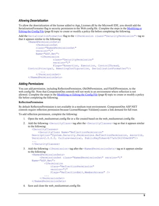 Allowing Deserialization
To allow the deserialization of the license added to App_Licenses.dll by the Microsoft IDE, you should add the
SerializationFormatter flag to security permission to the Web.config file. Complete the steps in the Modifying or
Editing the Config File (page 8) topic to create or modify a policy file before completing the following.
Add the SerializationFormatter flag to the <IPermission class="SecurityPermission"> tag so
that it appears similar to the following:
          <NamedPermissionSets>
                 <PermissionSet
                 class="NamedPermissionSet"
                 version="1"
                 Name="ASP.Net">
                     <IPermission
                                  class="SecurityPermission"
                                  version="1"
                                  Flags="Assertion, Execution, ControlThread,
          ControlPrincipal, RemotingConfiguration, SerializationFormatter"/>
                     ...
                 </PermissionSet>
          </NamedPermissionSets>

Adding Permissions
You can add permission, including ReflectionPermission, OleDbPermission, and FileIOPermission, to the
web.config file. Note that ComponentOne controls will not work in an environment where reflection is not
allowed. Complete the steps in the Modifying or Editing the Config File (page 8) topic to create or modify a policy
file before completing the following.
ReflectionPermission
By default ReflectionPermission is not available in a medium trust environment. ComponentOne ASP.NET
controls require reflection permission because LicenseManager.Validate() causes a link demand for full trust.
To add reflection permission, complete the following:
    1.   Open the web_mediumtrust.config file or a file created based on the web_mediumtrust.config file.
    2.   Add the following <SecurityClass> tag after the <SecurityClasses> tag so that it appears similar
         to the following:
             <SecurityClasses>
                   <SecurityClass Name="ReflectionPermission"
             Description="System.Security.Permissions.ReflectionPermission, mscorlib,
             Version=2.0.0.0, Culture=neutral, PublicKeyToken=b77a5c561934e089"/>
             ...
             </SecurityClasses>
    3.   Add the following <IPermission> tag after the <NamedPermissionSets> tag so it appears similar
         to the following:
             <NamedPermissionSets>
                     <PermissionSet class="NamedPermissionSet" version="1"
             Name="ASP.Net">
                        <IPermission
                            class="ReflectionPermission"
                            version="1"
                            Flags="ReflectionEmit,MemberAccess" />
                        ...
                     </PermissionSet>
             </NamedPermissionSets>
    4.   Save and close the web_mediumtrust.config file.


                                                                                                                    9
 
