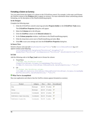 Formatting a Column as Currency
You can easily format the display of a column in the C1GridView control. For example, in this topic you'll format
the UnitPrice column of the Products table to appear as currency. For more information about customizing column
formatting, see the description of the DataFormatString property.
In the Designer
Complete the following steps:
      1.   Click the C1GridView control's smart tag and select Property builder in the C1GridView Tasks menu.
           The C1GridView Properties dialog box will appear.
      2.   Select the Columns tab in the left pane.
      3.   Click the UnitPrice column in the Selected columns list.
      4.   In the Column properties window, scroll down to the DataFormatString property.
      5.   Click the drop-down arrow next to DataFormatString and select {0:c}.
      6.   Click OK to save your settings and close the C1GridView Properties dialog box.
In Source View
Switch to Source view and add DataFormatString="{0:c}" to the <cc1:C1BoundField> tag, so it
appears similar to the following:
        <cc1:C1BoundField DataField="UnitPrice" GroupPos="-1"
        HeaderText="UnitPrice" SortExpression="UnitPrice" DataFormatString="{0:c}">
In Code
Add the following code to the Page_Load event to format the column:
          Visual Basic
           ' Format the UnitPrice column.
           CType(C1GridView1.Columns.ColumnByName("UnitPrice"),
           C1.Web.UI.Controls.C1GridView.C1BoundField).DataFormatString = "{0:c}"
          C#
           // Format the UnitPrice column.
           ((C1.Web.UI.Controls.C1GridView.C1BoundField)C1GridView1.Columns.ColumnByNa
           me("UnitPrice")).DataFormatString = "{0:c}";
     What You've Accomplished
Run your application and observe that the UnitPrice column appears formatted as currency:




72
 
