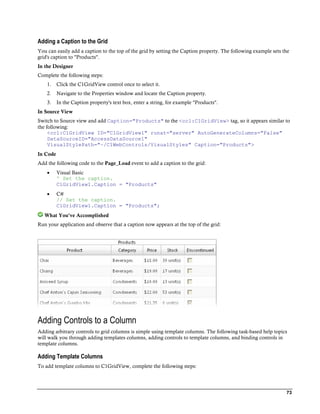 Adding a Caption to the Grid
You can easily add a caption to the top of the grid by setting the Caption property. The following example sets the
grid's caption to "Products".
In the Designer
Complete the following steps:
    1.    Click the C1GridView control once to select it.
    2.    Navigate to the Properties window and locate the Caption property.
    3.    In the Caption property's text box, enter a string, for example "Products".
In Source View
Switch to Source view and add Caption="Products" to the <cc1:C1GridView> tag, so it appears similar to
the following:
     <cc1:C1GridView ID="C1GridView1" runat="server" AutoGenerateColumns="False"
     DataSourceID="AccessDataSource1"
     VisualStylePath="~/C1WebControls/VisualStyles" Caption="Products">
In Code
Add the following code to the Page_Load event to add a caption to the grid:
         Visual Basic
          ' Set the caption.
          C1GridView1.Caption = "Products"
         C#
          // Set the caption.
          C1GridView1.Caption = "Products";
   What You've Accomplished
Run your application and observe that a caption now appears at the top of the grid:




Adding Controls to a Column
Adding arbitrary controls to grid columns is simple using template columns. The following task-based help topics
will walk you through adding templates columns, adding controls to template columns, and binding controls in
template columns.

Adding Template Columns
To add template columns to C1GridView, complete the following steps:




                                                                                                                 73
 