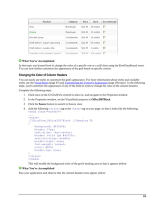 What You've Accomplished
In this topic you learned how to change the color of a specific row or a cell's font using the RowDataBound event.
You can now further customize the appearance of the grid based on specific criteria.

Changing the Color of Column Headers
You can easily use styles to customize the grid's appearance. For more information about styles and available
styles, see the Visual Styles (page 47) and Customizing the Control's Appearance (page 49) topics. In the following
steps, you'll customize the appearance of one of the built-in styles to change the color of the column headers.
Complete the following steps:
    1.   Click once on the C1GridView control to select in, and navigate to the Properties window.
    2.   In the Properties window, set the VisualStyle property to Office2007Black.
    3.   Click the Source button to switch to Source view.
    4.   Add the following <style> tag to the <head> tag on your page, so that it looks like the following:
         <head runat="server">
         ...
         <style>
         .C1GridView_Office2007Black .C1Heading TH
         {
              background: #ffff66;
              height: 27px;
              text-align: -moz-center;
              border: solid 1px #4c535c;
              vertical-align: middle;
              border-right: none;
              font-weight: normal;
              color: #000;
              border-top: none;
         }
         </style>
         </head>
         This will modify the background color of the grid's heading area so that it appears yellow.
   What You've Accomplished
Run your application and observe that the column headers now appear yellow:




                                                                                                                 83
 