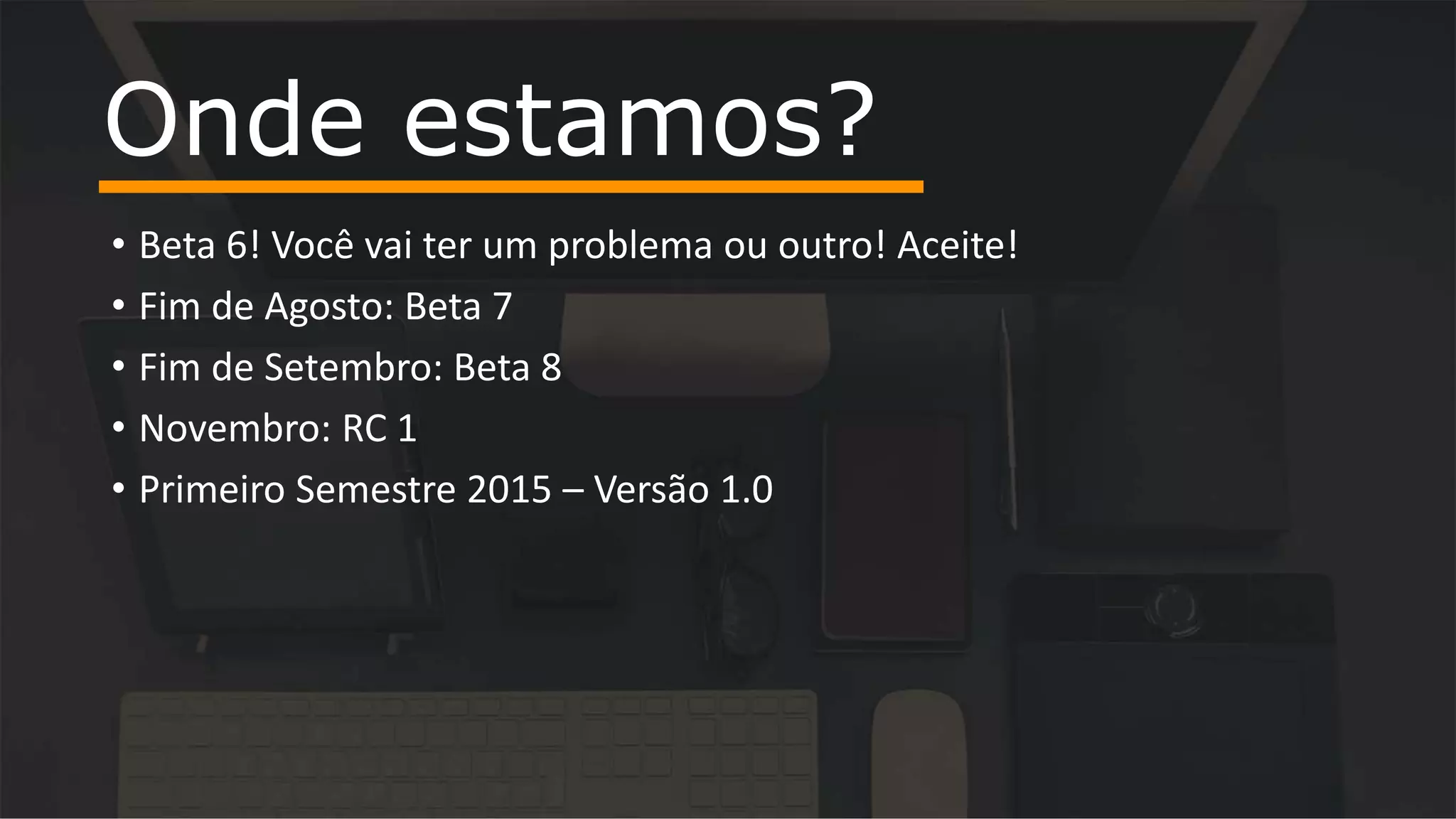 • Beta 6! Você vai ter um problema ou outro! Aceite!
• Fim de Agosto: Beta 7
• Fim de Setembro: Beta 8
• Novembro: RC 1
• Primeiro Semestre 2015 – Versão 1.0
Onde estamos?
 