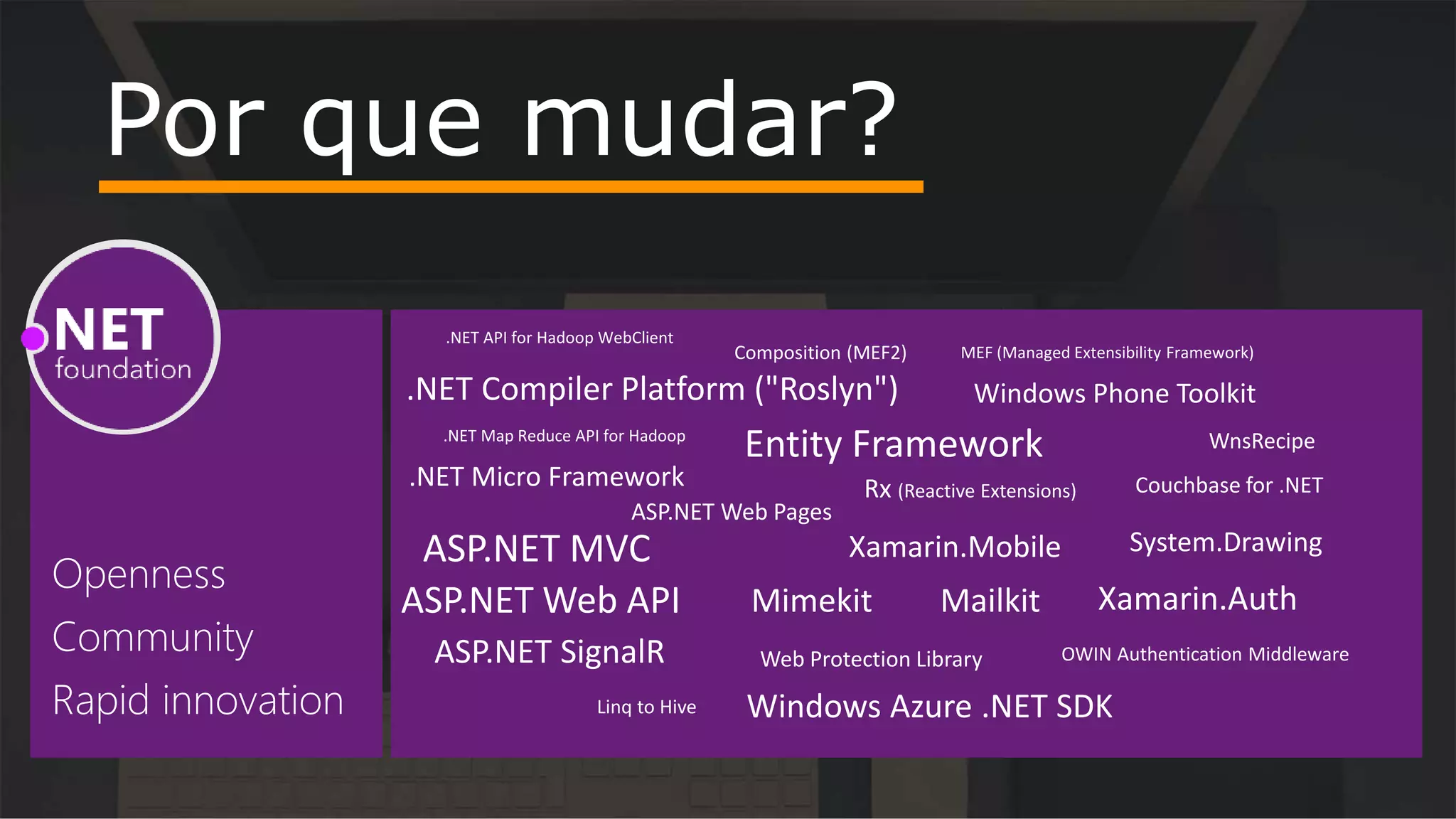Por que mudar?
.NET API for Hadoop WebClient
.NET Compiler Platform ("Roslyn")
.NET Map Reduce API for Hadoop
.NET Micro Framework
ASP.NET MVC
ASP.NET Web API
ASP.NET Web Pages
ASP.NET SignalR
Composition (MEF2)
Entity Framework
Linq to Hive
MEF (Managed Extensibility Framework)
OWIN Authentication Middleware
Rx (Reactive Extensions)
Web Protection Library
Windows Azure .NET SDK
Windows Phone Toolkit
WnsRecipe
Mimekit Xamarin.Auth
Xamarin.Mobile
Couchbase for .NET
Mailkit
System.Drawing
 