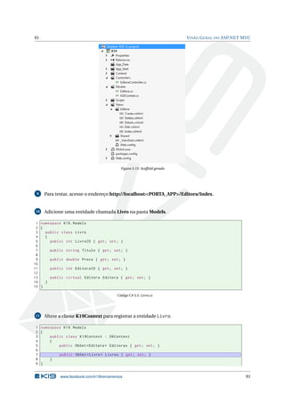 91

V ISÃO G ERAL DO ASP.NET MVC

Figura 5.15: Scaffold gerado

9

Para testar, acesse o endereço http://localhost:<PORTA_APP>/Editora/Index.

10

Adicione uma entidade chamada Livro na pasta Models.

1 namespace K19 . Models
2 {
3
public class Livro
4
{
5
public int LivroID { get ; set ; }
6
7
public string Titulo { get ; set ; }
8
9
public double Preco { get ; set ; }
10
11
public int EditoraID { get ; set ; }
12
13
public virtual Editora Editora { get ; set ; }
14
}
15 }
Código C# 5.5: Livro.cs

11

Altere a classe K19Context para registrar a entidade Livro.

1 namespace K19 . Models
2 {
3
public class K19Context : DbContext
4
{
5
public DbSet < Editora > Editoras { get ; set ; }
6
7
public DbSet < Livro > Livros { get ; set ; }
8
}
9 }

www.facebook.com/k19treinamentos

91

 