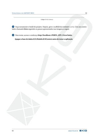 V ISÃO G ERAL DO ASP.NET MVC

92

Código C# 5.6: Livro.cs

Faça novamente o build do projeto. Depois, gere o scaffold da entidade Livro. Crie um controlador chamado Livro seguindo os passos apresentados nas imagens a seguir.
12

13

Para testar, acesse o endereço http://localhost:<PORTA_APP>/Livro/Index.
Apague a base de dados K19.Models.K19Context antes de testar a aplicação

92

www.k19.com.br

 