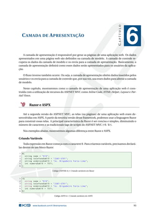 CAPÍTULO

C AMADA DE A PRESENTAÇÃO

6

A camada de apresentação é responsável por gerar as páginas de uma aplicação web. Os dados
apresentados em uma página web são deﬁnidos na camada de modelo. A camada de controle recupera os dados da camada de modelo e os envia para a camada de apresentação. Basicamente, a
camada de apresentação deﬁnirá como esses dados serão apresentados para os usuários da aplicação.
O ﬂuxo inverso também ocorre. Ou seja, a camada de apresentação obtém dados inseridos pelos
usuários e os envia para a camada de controle que, por sua vez, usa esses dados para alterar a camada
de modelo.
Neste capítulo, mostraremos como a camada de apresentação de uma aplicação web é construída com a utilização de recursos do ASP.NET MVC como Inline Code, HTML Helper, Layout e Partial Views.

Razor e ASPX
Até a segunda versão do ASP
.NET MVC, as telas (ou páginas) de uma aplicação web eram desenvolvidas em ASPX. A partir da terceira versão desse framework, podemos usar a linguagem Razor
para construir essas telas. A principal característica da Razor é ser concisa e simples, diminuindo o
número de caracteres e as tradicionais tags de scripts do ASP.NET MVC (<% %>).
Nos exemplos abaixo, mostraremos algumas diferença entre Razor e ASPX.

Criando Variáveis
Toda expressão em Razor começa com o caractere @. Para criarmos variáveis, precisamos declarálas dentro de um bloco Razor:
1 @{
2
string nome = " K19 " ;
3
string telefoneDaK19 = " 2387 -3791 " ;
4
string enderecoDaK19 = " Av . Brigadeiro Faria Lima " ;
5
int numeroDaK19 = 1571;
6 }
Código CSHTML 6.1: Criando variáveis em Razor

1 <%
2
string nome = " K19 " ;
3
string telefoneDaK19 = " 2387 -3791 " ;
4
string enderecoDaK19 = " Av . Brigadeiro Faria Lima " ;
5
int numeroDaK19 = 1571;
6 %>
Código ASPX 6.1: Criando variáveis em ASPX

www.facebook.com/k19treinamentos

93

 
