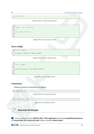 95

C AMADA DE A PRESENTAÇÃO

3
<p >i = @i </ p >
4 }
Código CSHTML 6.5: Criando um laço em Razor

1
2
3
4
5
6
7
8

<%
for ( int i = 0; i < 5; i ++)
{
%>
<p >i = < %= i % > </ p >
<%
}
%>
Código ASPX 6.3: Criando um laço em ASPX

Texto e código
1 @if ( x == " nome " )
2 {
3
@ : O nome da editora é @editora . Nome
4 }
Código CSHTML 6.6: Texto e código em Razor

1
2
3
4
5
6
7
8

<%
if ( x == " nome " )
{
%>
O nome da editora é < %= editora . Nome % >
<%
}
%>
Código ASPX 6.4: Texto e código em ASPX

Comentários
Podemos adicionar comentários nas páginas.
1 @ * Comentário * @
Código CSHTML 6.7: Comentários em Razor

1 <% -- Comentário --% >
Código ASPX 6.5: Comentários em ASPX

Exercícios de Fixação

Crie um projeto do tipo ASP
.NET MVC 4 Web Application chamado CamadaDeApresentacao
no Visual Studio 2012 Express for Web. Utilize o template Basic Project.
1

www.facebook.com/k19treinamentos

95

 