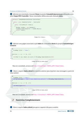 C AMADA DE A PRESENTAÇÃO

96

Adicione um controlador chamado Home no projeto CamadaDeApresentacao utilizando o template Empty MVC Controller. Nesse controlador, deﬁna uma ação chamada Index.
2

1 namespace CamadaDeApresentacao . Controllers
2 {
3
public class HomeController : Controller
4
{
5
public ActionResult Index ()
6
{
7
Random random = new Random () ;
8
ViewBag . NumeroDaSorte = random . Next () ;
9
return View () ;
10
}
11
}
12 }
Código C# 6.1: Home.cs

Adicione uma página associada à ação Index do controlador Home do projeto CamadaDeApresentacao.
3

1
2
3
4
5
6
7
8

@{
ViewBag . Title = " Index " ;
}
@for ( int i = 0; i < 10; i ++)
{
< h2 > Olá ! O seu número da sorte é @ViewBag . NumeroDaSorte </ h2 >
}
Código CSHTML 6.8: Index.cshtml

Para ver o resultado, acesse a url http://localhost:<PORTA_APP>/Home/Index.

4
Altere o arquivo Index.cshtml do exercício anterior para imprimir uma mensagem a partir de
uma variável.

1
2
3
4
5
6
7
8
9

@{
ViewBag . Title = " Index " ;
string mensagem = " Olá ! O seu número da sorte é " + @ViewBag . NumeroDaSorte ;
}
@for ( int i = 0; i < 10; i ++)
{
< h2 > @mensagem </ h2 >
}
Código CSHTML 6.9: Index.cshtml

Para ver o resultado, acesse a url http://localhost:<PORTA_APP>/Home/Index.

Exercícios Complementares

1

96

Altere o arquivo Index.cshtml para gerar a seguinte tela para o usuário:
www.k19.com.br

 