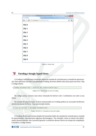 97

C AMADA DE A PRESENTAÇÃO

Figura 6.1: Inline Code

ViewBag e Strogly Typed Views
A ViewBag é utilizada para transmitir dados da camada de controle para a camada de apresentação. Para adicionar um item à propriedade ViewBag, devemos deﬁnir uma chave para esse item. Veja
o código abaixo.
1 ViewBag . HoraDoServidor = DateTime . Now . ToShortTimeString () ;
Código C# 6.2: Adicionando um item na ViewBag

No código acima, criamos uma chave chamada HoraDoServidor e atribuímos um valor a essa
chave.
Na camada de apresentação, os itens armazenados na ViewBag podem ser acessados facilmente
através da sintaxe da Razor. Veja um exemplo abaixo.
1 A hora do servidor é @ViewBag . HoraDoServidor
Código CSHTML 6.11: Acessando um item da ViewBag

A ViewBag oferece uma forma simples de transmitir dados da camada de controle para a camada
de apresentação, mas apresenta algumas desvantagens. Por exemplo, como as chaves são adicionadas dinamicamente, não é possível garantir a existência dessas chaves em tempo de compilação.
Considere o código abaixo.
www.facebook.com/k19treinamentos

97

 