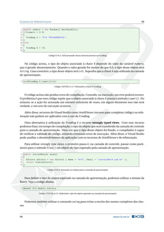 C AMADA DE A PRESENTAÇÃO
1
2
3
4
5
6
7
8
9

98

double numero = new Random () . NextDouble () ;
if ( numero < 0.5)
{
ViewBag . X = " K19 TREINAMENTOS " ;
}
else
{
ViewBag . X = 10;
}
Código C# 6.3: Adcicionando chaves dinamicamente na ViewBag

No código acima, o tipo do objeto associado à chave X depende do valor da variável numero,
que é gerado aleatoriamente. Quando o valor gerado for menor do que 0.5, o tipo desse objeto será
string. Caso contrário, o tipo desse objeto será int. Suponha que a chave X seja utilizada na camada
de apresentação.
1 <p > @ViewBag . X . Lower () </ p >
Código CSHTML 6.12: Utilizando a chave X ViewBag

O código acima não produz erros de compilação. Contudo, na execução, um erro poderá ocorrer.
O problema é que esse código supõe que o objeto associado à chave X possui o método Lower(). No
entanto, se a ação for acionada um número suﬁciente de vezes, em algum momento isso não será
verdade, e um erro de execução ocorrerá.
Além disso, recursos do Visual Studio como IntelliSense (recurso para completar código) ou refatoração não podem ser aplicados com o uso da ViewBag.
Uma alternativa à utilização da ViewBag é o recurso strongly typed views. Com esse recurso
podemos ﬁxar, em tempo de compilação, o tipo do objeto que será transferido da camada de controle
para a camada de apresentação. Uma vez que o tipo desse objeto foi ﬁxado, o compilador é capaz
de veriﬁcar a validade do código, evitando eventuais erros de execução. Além disso, o Visual Studio
pode auxiliar o desenvolvimento da aplicação com os recursos de IntelliSense e de refatoração.
Para utilizar strongly type views, o primeiro passo é, na camada de controle, passar como parâmetro para o método View() um objeto do tipo esperado pela camada de apresentação.
1 public ActionResult Acao ()
2 {
3
Editora editora = new Editora { Nome = " K19 " , Email = " contato@k19 . com . br " };
4
return View ( editora ) ;
5 }
Código C# 6.4: Passando um objeto para a camada de apresentação

Para deﬁnir o tipo do objeto esperado na camada de apresentação, podemos utilizar a sintaxe da
Razor. Veja o código abaixo.
1 @model K19 . Models . Editora
Código CSHTML 6.13: Deﬁnindo o tipo do objeto esperado na camada de apresentação

Podemos também utilizar o comando using para evitar a escrita dos nomes completos das classes.

98

www.k19.com.br

 
