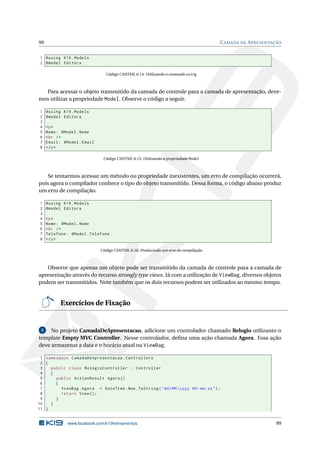 99

C AMADA DE A PRESENTAÇÃO

1 @using K19 . Models
2 @model Editora
Código CSHTML 6.14: Utilizando o comando using

Para acessar o objeto transmitido da camada de controle para a camada de apresentação, devemos utilizar a propriedade Model. Observe o código a seguir.
1
2
3
4
5
6
7
8

@using K19 . Models
@model Editora
<p >
Nome : @Model . Nome
< br / >
Email : @Model . Email
</ p >
Código CSHTML 6.15: Utilizando a propriedade Model

Se tentarmos acessar um método ou propriedade inexistentes, um erro de compilação ocorrerá,
pois agora o compilador conhece o tipo do objeto transmitido. Dessa forma, o código abaixo produz
um erro de compilação.
1
2
3
4
5
6
7
8

@using K19 . Models
@model Editora
<p >
Nome : @Model . Nome
< br / >
Telefone : @Model . Telefone
</ p >
Código CSHTML 6.16: Produzindo um erro de compilação

Observe que apenas um objeto pode ser transmitido da camada de controle para a camada de
apresentação através do recurso strongly type views. Já com a utilização de ViewBag, diversos objetos
podem ser transmitidos. Note também que os dois recursos podem ser utilizados ao mesmo tempo.

Exercícios de Fixação

5
No projeto CamadaDeApresentacao, adicione um controlador chamado Relogio utilizanto o
template Empty MVC Controller. Nesse controlador, deﬁna uma ação chamada Agora. Essa ação
deve armazenar a data e o horário atual na ViewBag.

1 namespace CamadaDeApresentacao . Controllers
2 {
3
public class RelogioController : Controller
4
{
5
public ActionResult Agora ()
6
{
7
ViewBag . Agora = DateTime . Now . ToString ( " dd / MM / yyyy HH : mm : ss " ) ;
8
return View () ;
9
}
10
}
11 }

www.facebook.com/k19treinamentos

99

 