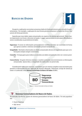 CAPÍTULO

B ANCO DE D ADOS

1

Em geral, as aplicações necessitam armazenar dados de forma persistente para consultá-los posteriormente. Por exemplo, a aplicação de uma livraria precisa armazenar os dados dos livros e dos
autores de forma persistente.
Suponha que esses dados sejam armazenados em arquivos do sistema operacional. Vários fatores importantes nos levam a descartar tal opção. A seguir, apresentamos as principais diﬁculdades a
serem consideradas na persistência de dados.

Segurança: O acesso às informações potencialmente conﬁdenciais deve ser controlado de forma
que apenas usuários e sistemas autorizados possam manipulá-las.
Integridade: Restrições relacionadas aos dados armazenados devem ser respeitadas para que as informações estejam sempre consistentes.
Consulta: O tempo gasto para realizar as consultas aos dados armazenados deve ser o menor possível.
Concorrência: Em geral, diversos sistemas e usuários acessarão concorrentemente as informações
armazenadas. Apesar disso, a integridade dos dados deve ser preservada.

Considerando todos esses aspectos, concluímos que um sistema complexo seria necessário para
persistir as informações de uma aplicação de maneira adequada. Felizmente, tal tipo de sistema já
existe e é conhecido como Sistema Gerenciador de Banco de Dados (SGBD).

Figura 1.1: Sistema Gerenciador de Banco de Dados

Sistemas Gerenciadores de Banco de Dados
No mercado, há diversas opções de sistemas gerenciadores de banco de dados. Os mais populares
são:
• Oracle Database
• SQL Server
www.facebook.com/k19treinamentos

1

 