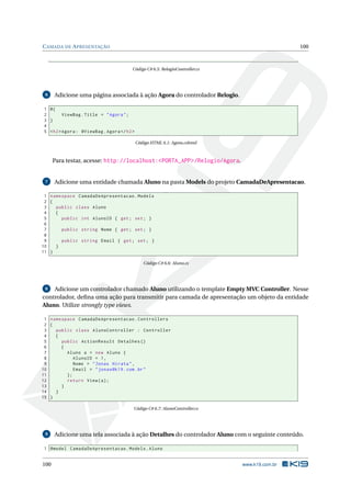C AMADA DE A PRESENTAÇÃO

100

Código C# 6.5: RelogioController.cs

6

Adicione uma página associada à ação Agora do controlador Relogio.

1 @{
2
ViewBag . Title = " Agora " ;
3 }
4
5 < h2 > Agora : @ViewBag . Agora </ h2 >
Código HTML 6.1: Agora.cshtml

Para testar, acesse: http://localhost:<PORTA_APP>/Relogio/Agora.

7

Adicione uma entidade chamada Aluno na pasta Models do projeto CamadaDeApresentacao.

1 namespace CamadaDeApresentacao . Models
2 {
3
public class Aluno
4
{
5
public int AlunoID { get ; set ; }
6
7
public string Nome { get ; set ; }
8
9
public string Email { get ; set ; }
10
}
11 }
Código C# 6.6: Aluno.cs

Adicione um controlador chamado Aluno utilizando o template Empty MVC Controller. Nesse
controlador, deﬁna uma ação para transmitir para camada de apresentação um objeto da entidade
Aluno. Utilize strongly type views.
8

1 namespace CamadaDeApresentacao . Controllers
2 {
3
public class AlunoController : Controller
4
{
5
public ActionResult Detalhes ()
6
{
7
Aluno a = new Aluno {
8
AlunoID = 1 ,
9
Nome = " Jonas Hirata " ,
10
Email = " jonas@k19 . com . br "
11
};
12
return View ( a ) ;
13
}
14
}
15 }
Código C# 6.7: AlunoController.cs

9

Adicione uma tela associada à ação Detalhes do controlador Aluno com o seguinte conteúdo.

1 @model CamadaDeApresentacao . Models . Aluno

100

www.k19.com.br

 