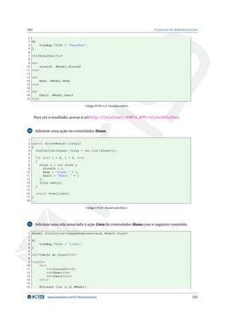 101
2
3
4
5
6
7
8
9
10
11
12
13
14
15
16
17
18
19

C AMADA DE A PRESENTAÇÃO

@{
ViewBag . Title = " Detalhes " ;
}
< h2 > Detalhes </ h2 >
<p >
AlunoID : @Model . AlunoID
</ p >
<p >
Nome : @Model . Nome
</ p >
<p >
Email : @Model . Email
</ p >
Código HTML 6.2: Detalhes.cshtml

Para ver o resultado, acesse a url http://localhost:<PORTA_APP>/Aluno/Detalhes.

Adicione uma ação no controlador Aluno.

10

1
2
3
4
5
6
7
8
9
10
11
12
13
14
15
16
17
18

...
public ActionResult Lista ()
{
ICollection < Aluno > lista = new List < Aluno >() ;
for ( int i = 0; i < 5; i ++)
{
Aluno a = new Aluno {
AlunoID = i ,
Nome = " Aluno " + i ,
Email = " Email " + i
};
lista . Add ( a ) ;
}
return View ( lista ) ;
}
...
Código C# 6.8: AlunoController.cs

Adicione uma tela associada à ação Lista do controlador Aluno com o seguinte conteúdo.

11

1
2
3
4
5
6
7
8
9
10
11
12
13
14
15
16

@model ICollection < CamadaDeApresentacao . Models . Aluno >
@{
ViewBag . Title = " Lista " ;
}
< h2 > Tabela de Aluno </ h2 >
< table >
< tr >
< th > AlunoID </ th >
< th > Nome </ th >
< th > Email </ th >
</ tr >
@foreach ( var a in @Model )

www.facebook.com/k19treinamentos

101

 