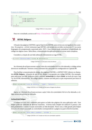 C AMADA DE A PRESENTAÇÃO

102

17
{
18
< tr >
19
< td > @a . AlunoID </ td >
20
< td > @a . Nome </ td >
21
< td > @a . Email </ td >
22
</ tr >
23
}
24 </ table >
Código HTML 6.3: Lista.cshtml

Para ver o resultado, acesse a url http://localhost:<PORTA_APP>/Aluno/Lista.

HTML Helpers
A função das páginas CSHTML é gerar hipertexto XHTML para enviar aos navegadores dos usuários. Os arquivos .cshtml misturam tags XHTML com scripts de servidor escritos em C# (ou outra
linguagem de programação suportada pelo .NET). Essa mistura pode prejudicar a legibilidade do
código em alguns casos. Além disso, a manutenção da aplicação pode se tornar mais complexa.
Considere a criação de um link utilizando diretamente as tags HTML.
1 <a href = " / Editora / Index / " > Lista de editoras </ a >
Código CSHTML 6.17: Link para a lista de editoras

Se o formato da url para acessar a ação Index do controlador Editora for alterado, o código acima
deverá ser modiﬁcado. Veremos como o formato das urls pode ser conﬁgurado no Capítulo ??.
Para facilitar a manutenção do código das páginas CSHTML, o ASP.NET MVC oferece os chamados HTML Helpers. A função de um HTML Helper é encapsular um código XHTML. Por exemplo,
para adicionar um link, podemos usar o método ActionLink do objeto Html, ao invés de usar a tag
<a> do HTML diretamente. No código abaixo, criamos um link para a ação responsável por listar as
editoras.
1 @Html . ActionLink ( " Lista de editoras " , " Index " , " Editora " )
Código CSHTML 6.18: Criando um link para a listagem de editoras

Agora, se o formato da url para acessar a ação Index do controlador Editora for alterado, o código acima não precisa ser alterado.

ActionLink Helper
O helper ActionLink é utilizado para gerar os links das páginas de uma aplicação web. Esse
helper pode ser utilizado de diversas maneiras. A forma mais simples de utilizá-lo é passar a ele
dois parâmetros: o texto e a ação associados ao link desejado. Nesse caso, o link gerado pelo helper
ActionLink estará associado ao controlador correspondente a página na qual o link foi inserido.
1 @Html . ActionLink ( " TEXTO PARA O USUÁRIO " , " ACTION " )
Código CSHTML 6.19: Criando um link com controlador implícito

102

www.k19.com.br

 